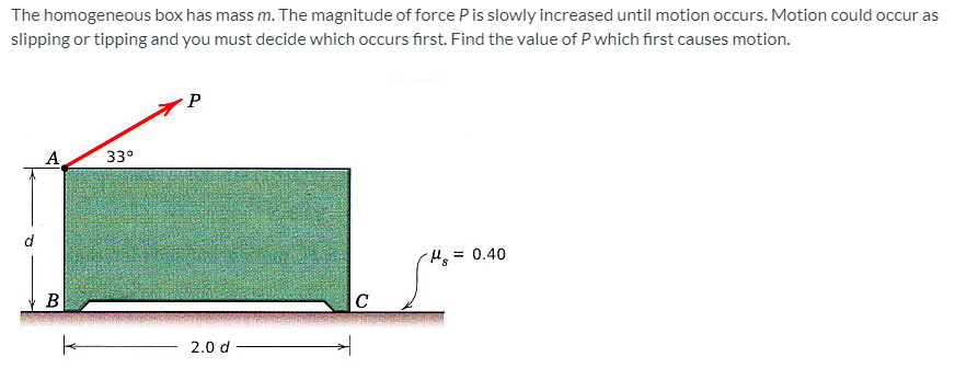 The homogeneous box has mass m. The magnitude of force Pis slowly increased until motion occurs. Motion could occur as
slipping or tipping and you must decide which occurs first. Find the value of P which first causes motion.
A
33°
= 0.40
B
2.0 d
