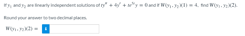 If y, and y2 are linearly independent solutions of ty" + 4y' + te"y = 0 and if W(v1, y2)(1) = 4, find W(y1, y2)(2).
Round your answer to two decimal places.
W(V1, y2)(2) = i
