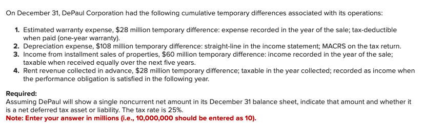 On December 31, DePaul Corporation had the following cumulative temporary differences associated with its operations:
1. Estimated warranty expense, $28 million temporary difference: expense recorded in the year of the sale; tax-deductible
when paid (one-year warranty).
2. Depreciation expense, $108 million temporary difference: straight-line in the income statement; MACRS on the tax return.
3. Income from installment sales of properties, $60 million temporary difference: income recorded in the year of the sale;
taxable when received equally over the next five years.
4. Rent revenue collected in advance, $28 million temporary difference; taxable in the year collected; recorded as income when
the performance obligation is satisfied in the following year.
Required:
Assuming DePaul will show a single noncurrent net amount in its December 31 balance sheet, indicate that amount and whether it
is a net deferred tax asset or liability. The tax rate is 25%.
Note: Enter your answer in millions (i.e., 10,000,000 should be entered as 10).