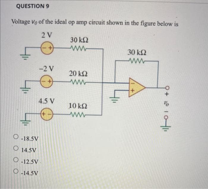 QUESTION 9
Voltage Vo of the ideal op amp circuit shown in the figure below is
2V
30 ΚΩ
-2V
+
4.5 V
Ο 18.5V
Ο 14.5V
Ο 12.5V
Ο 14.5V
+
20 ΚΩ
10 ΚΩ
Μ
30 ΚΩ
www
+
9 + 5
2010