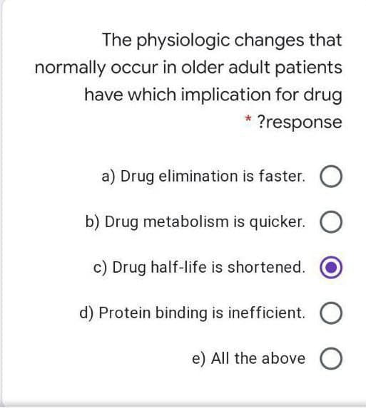 The physiologic changes that
normally occur in older adult patients
have which implication for drug
* ?response
a) Drug elimination is faster. O
b) Drug metabolism is quicker. O
c) Drug half-life is shortened.
d) Protein binding is inefficient.
e) All the aboveO
