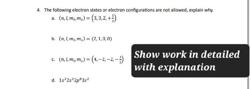 4. The following electron states or electron configurations are not allowed, explain why.
a. (n,l,m,ms) = (3,3,2,+)
b. (n,l,m,ms) (2,1,0,0)
Show work in detailed
c. (n,l,m,m,) = (4,-2,-2,-)
with explanation
d. 1s22s22p83s²