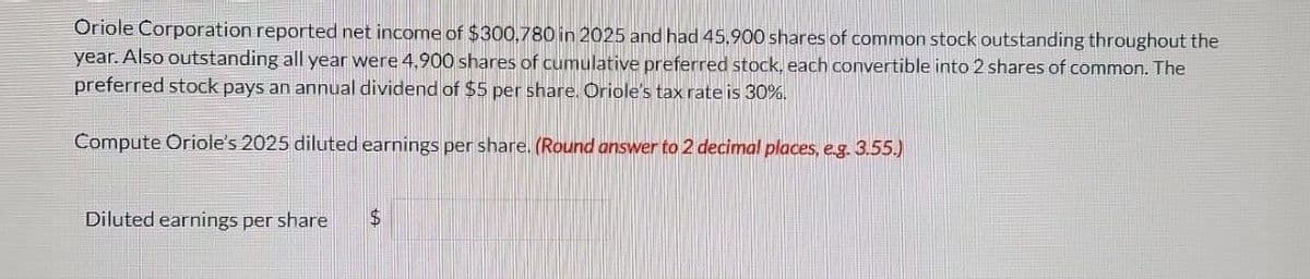 Oriole Corporation reported net income of $300.780 in 2025 and had 45,900 shares of common stock outstanding throughout the
year. Also outstanding all year were 4,900 shares of cumulative preferred stock, each convertible into 2 shares of common. The
preferred stock pays an annual dividend of $5 per share. Oriole's tax rate is 30%.
Compute Oriole's 2025 diluted earnings per share. (Round answer to 2 decimal places, e.g. 3.55.)
Diluted earnings per share
$