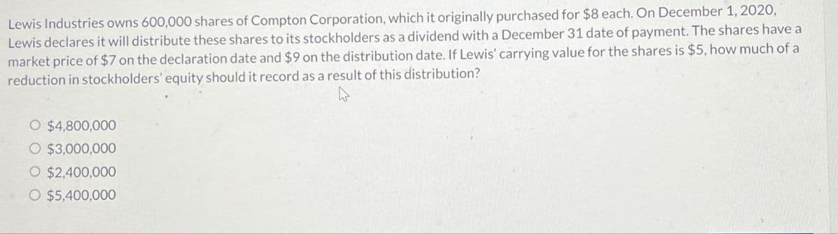 Lewis Industries owns 600,000 shares of Compton Corporation, which it originally purchased for $8 each. On December 1, 2020,
Lewis declares it will distribute these shares to its stockholders as a dividend with a December 31 date of payment. The shares have a
market price of $7 on the declaration date and $9 on the distribution date. If Lewis' carrying value for the shares is $5, how much of a
reduction in stockholders' equity should it record as a result of this distribution?
O $4,800,000
O $3,000,000
O $2,400,000
O $5,400,000