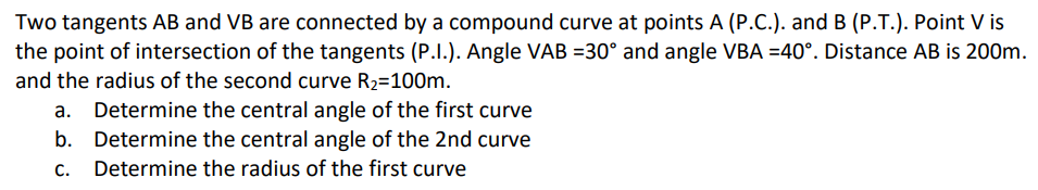 Two tangents AB and VB are connected by a compound curve at points A (P.C.). and B (P.T.). Point V is
the point of intersection of the tangents (P.I.). Angle VAB =30° and angle VBA =40°. Distance AB is 200m.
and the radius of the second curve R2=100m.
Determine the central angle of the first curve
b. Determine the central angle of the 2nd curve
C.
Determine the radius of the first curve

