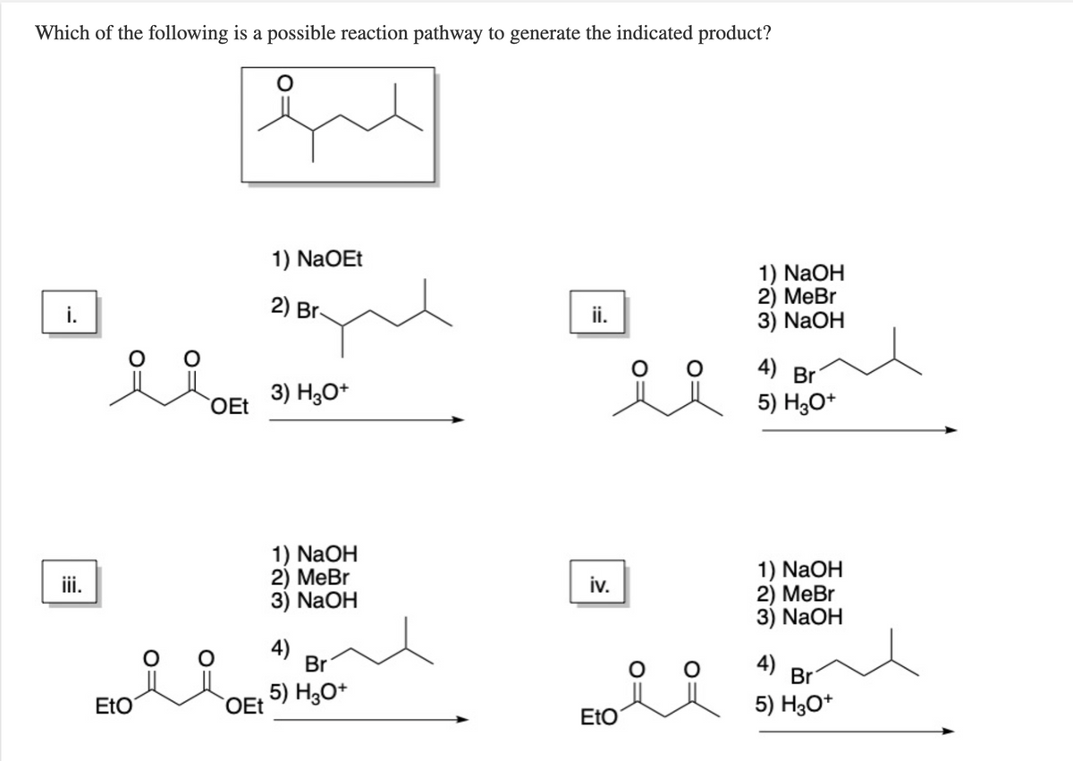 Which of the following is a possible reaction pathway to generate the indicated product?
1) NaOEt
1) NaOH
2) MeBr
3) NaOH
i.
2) Br.
ii.
4) Br'
OEt
3) H3O*
5) H3O*
1) NaOH
2) MeBr
3) NaOH
1) NaOH
2) МеBr
3) NaOH
iv.
4)
Br
4)
Br
EtO
5) H3O+
OEt
5) H3O*
EtO
