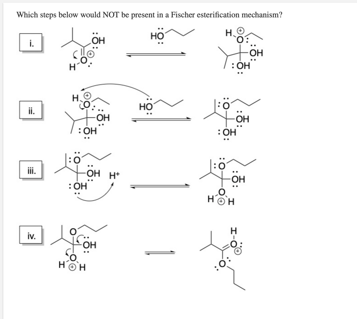 Which steps below would NOT be present in a Fischer esterification mechanism?
HO
H.
i.
HO
HO-
: ОН
H.
Но
ii.
OH
OH
: OH
|:ö
OH H+
: ОН
:0
ii.
OH
HOH
iv.
OH
HOH
:0
:0:
:=
