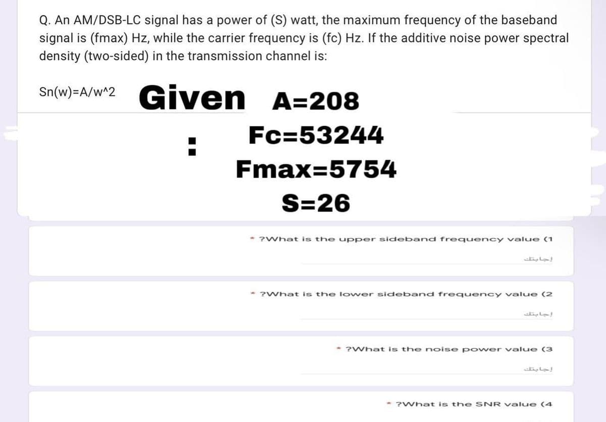 Q. An AM/DSB-LC signal has a power of (S) watt, the maximum frequency of the baseband
signal is (fmax) Hz, while the carrier frequency is (fc) Hz. If the additive noise power spectral
density (two-sided) in the transmission channel is:
Sn(w)=A/w^2 Given
A=208
Fc=53244
Fmax=5754
S=26
* ?What is the upper sideband frequency value (1
* ?What is the lower sideband frequency value (2
* ?What is the noise p ower value (3
إجابتك
?What is the SNR value (4
