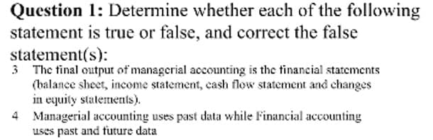Question 1: Determine whether each of the following
statement is true or false, and correct the false
statement(s):
3 The tinal output of managerial accounting is the financial statements
(balance sheet, income statement, cash flow statement and changes
in equity statements).
4 Managerial accounting uses past data while Financial accounting
uses past and tuture data
