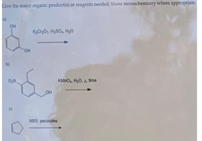 Give the major organic product(s) or reagents needed. Show stereochemistry where appropriate.
a)
OH
K,Cr;O7, H,SO, H20
b)
0;N.
KMNO. H20, a. time
OH
NBS, peroxides
