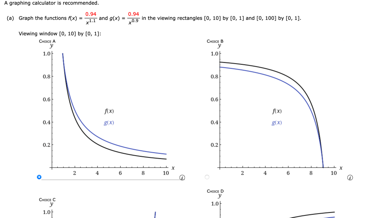 A graphing calculator is recommended.
(a) Graph the functions f(x)
1.0
0.8
Viewing window [0, 10] by [0, 1]:
CHOICE A
y
0.6
0.4
0.2
CHOICE C
y
1.0
=
2
0.94
x¹.1
and g(x):
4
f(x)
g(x)
=
6
0.94
in the viewing rectangles [0, 10] by [0, 1] and [0, 100] by [0, 1].
+0.9
8
10
X
i
CHOICE B
y
1.0
0.8
0.6
0.4
0.2
CHOICE D
y
1.0
2
4
f(x)
g(x)
6
8
10
X