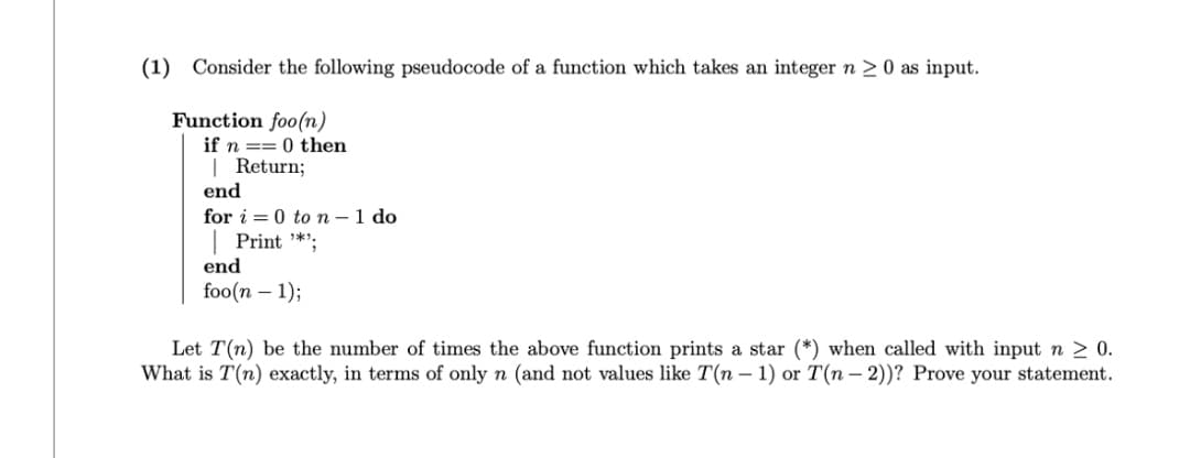 (1) Consider the following pseudocode of a function which takes an integer n ≥ 0 as input.
Function foo(n)
if n=0 then
| Return;
end
for i=0 to n - 1 do
Print "*¹;
end
foo(n-1);
Let T(n) be the number of times the above function prints a star (*) when called with input n ≥ 0.
What is T(n) exactly, in terms of only n (and not values like T(n-1) or T(n-2))? Prove your statement.