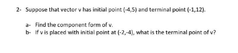 2- Suppose that vector v has initial point (-4,5) and terminal point (-1,12).
a- Find the component form of v.
b- If v is placed with initial point at (-2,-4), what is the terminal point of v?
