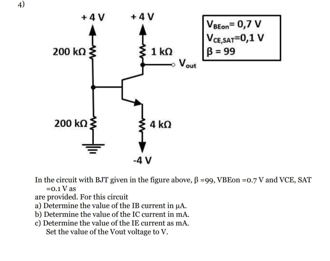 4)
+ 4 V
+ 4 V
VBEon= 0,7 V
VCE,SAT=0,1 V
B = 99
Vout
200 k
{ 1 kn
200 kn
4 kn
-4 V
In the circuit with BJT given in the figure above, B =99, VBEon 0.7 V and VCE, SAT
=0.1 V as
are provided. For this circuit
a) Determine the value of the IB current in µA.
b) Determine the value of the IC current in mA.
c) Determine the value of the IE current as mA.
Set the value of the Vout voltage to V.
