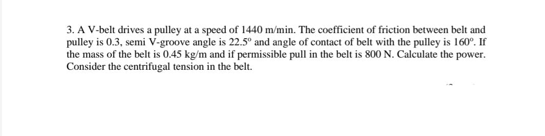 3. A V-belt drives a pulley at a speed of 1440 m/min. The coefficient of friction between belt and
pulley is 0.3, semi V-groove angle is 22.5° and angle of contact of belt with the pulley is 160°. If
the mass of the belt is 0.45 kg/m and if permissible pull in the belt is 800 N. Calculate the power.
Consider the centrifugal tension in the belt.

