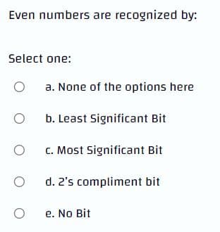 Even numbers are recognized by:
Select one:
O
a. None of the options here
O
b. Least Significant Bit
O
c. Most Significant Bit
O
d. 2's compliment bit
O
e. No Bit