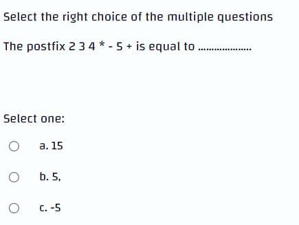 Select the right choice of the multiple questions
The postfix 2 3 4 * - 5+ is equal to
Select one:
O
a. 15
O
b. 5,
O
C.-5