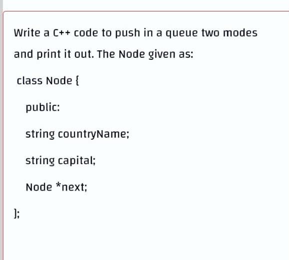 Write a C++ code to push in a queue two modes
and print it out. The Node given as:
class Node {
public:
string countryName;
string capital;
Node *next;
];