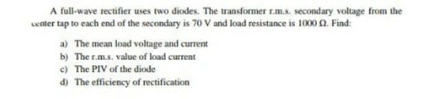 A full-wave rectifier uses two diodes. The transformer r.m.s. secondary voltage from the
center tap to each end of the secondary is 70 V and load resistance is 1000 0. Find:
a) The mean load voltage and current
b) The r.m.s. value of load current
e) The PIV of the diode
d) The efficiency of rectification
