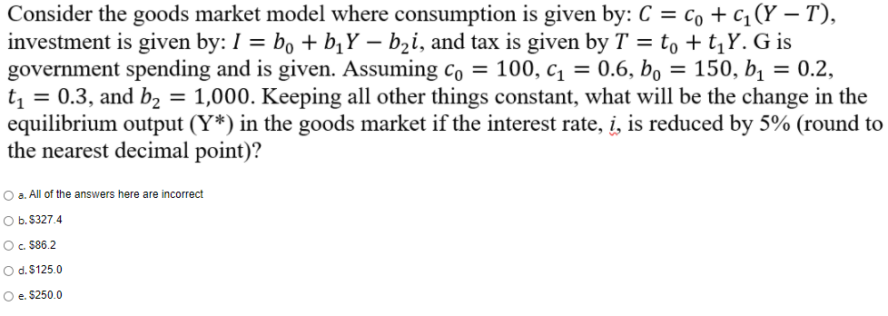 Consider the goods market model where consumption is given by: C = co +c, (Y – T),
investment is given by: I = b, + b¡Y – b2i, and tax is given by T = to + t,Y. G is
government spending and is given. Assuming co = 100, c = 0.6, bo = 150, bị = 0.2,
= 0.3, and b, = 1,000. Keeping all other things constant, what will be the change in the
t1
equilibrium output (Y*) in the goods market if the interest rate, i, is reduced by 5% (round to
the nearest decimal point)?
O a. All of the answers here are incorrect
O b. $327.4
Oc. S86.2
O d. $125.0
O e. $250.0
