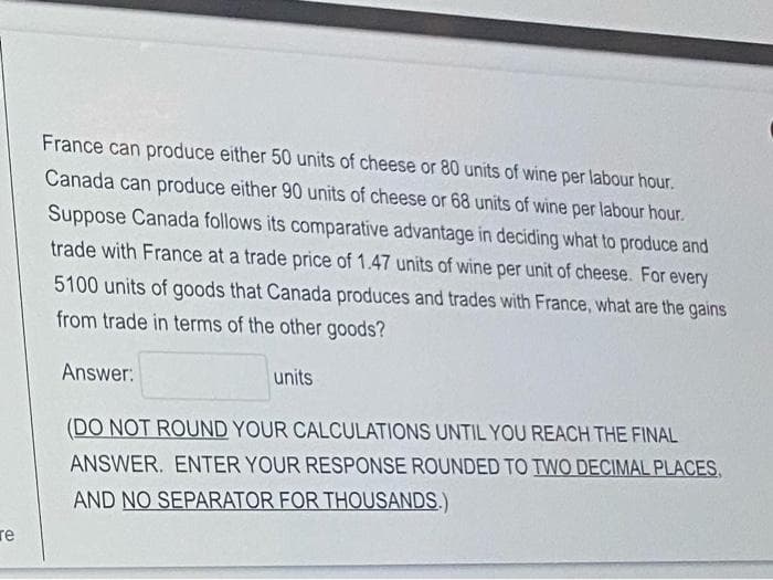 France can produce either 50 units of cheese or 80 units of wine per labour hour.
Canada can produce either 90 units of cheese or 68 units of wine per labour hour.
Suppose Canada follows its comparative advantage in deciding what to produce and
trade with France at a trade price of 1.47 units of wine per unit of cheese. For every
5100 units of goods that Canada produces and trades with France, what are the gains
from trade in terms of the other goods?
Answer:
units
(DO NOT ROUND YOUR CALCULATIONS UNTIL YOU REACH THE FINAL
ANSWER. ENTER YOUR RESPONSE ROUNDED TO TWO DECIMAL PLACES,
AND NO SEPARATOR FOR THOUSANDS.)
re
