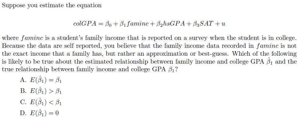 Suppose you estimate the equation
colGPA = Bo + B1 faminc+ B2hsGPA+ B3SAT + u
where faminc is a student's family income that is reported on a survey when the student is in college.
Because the data are self reported, you believe that the family income data recorded in faminc is not
the exact income that a family has, but rather an approximation or best-guess. Which of the following
is likely to be true about the estimated relationship between family income and college GPA 31 and the
true relationship between family income and college GPA B1?
A. E(B1) = B1
В. Е(3) > В
C. E(B1) < B1
D. E(B)) =
