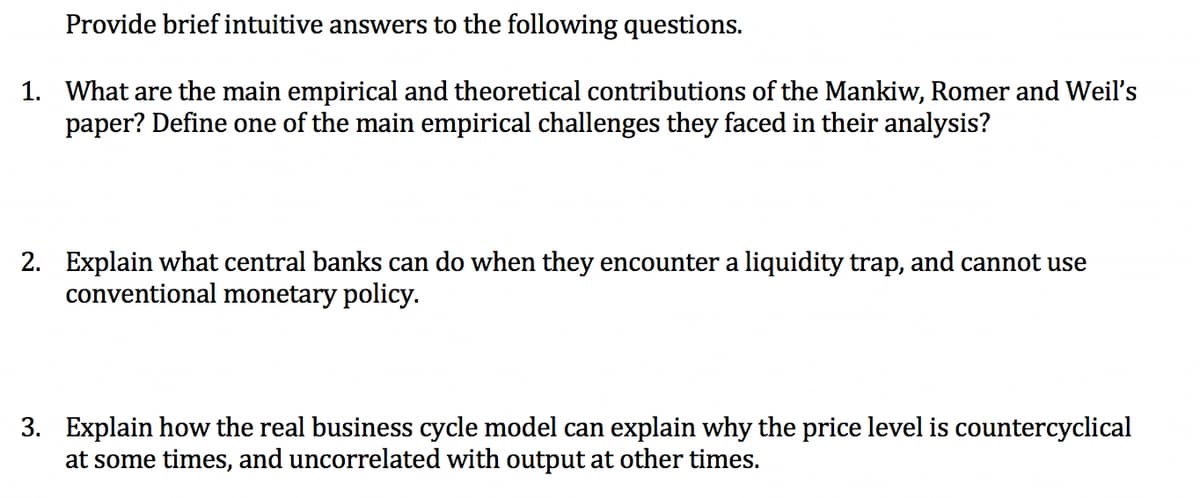 Provide brief intuitive answers to the following questions.
1. What are the main empirical and theoretical contributions of the Mankiw, Romer and Weil's
paper? Define one of the main empirical challenges they faced in their analysis?
2. Explain what central banks can do when they encounter a liquidity trap, and cannot use
conventional monetary policy.
3. Explain how the real business cycle model can explain why the price level is countercyclical
at some times, and uncorrelated with output at other times.
