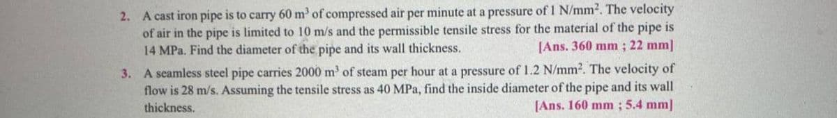 2. A cast iron pipe is to carry 60 m³ of compressed air per minute at a pressure of 1 N/mm². The velocity
of air in the pipe is limited to 10 m/s and the permissible tensile stress for the material of the pipe is
14 MPa. Find the diameter of the pipe and its wall thickness.
[Ans. 360 mm; 22 mm]
3. A seamless steel pipe carries 2000 m³ of steam per hour at a pressure of 1.2 N/mm². The velocity of
flow is 28 m/s. Assuming the tensile stress as 40 MPa, find the inside diameter of the pipe and its wall
thickness.
[Ans. 160 mm; 5.4 mm]
