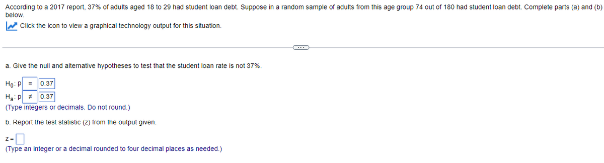 According to a 2017 report, 37% of adults aged 18 to 29 had student loan debt. Suppose in a random sample of adults from this age group 74 out of 180 had student loan debt. Complete parts (a) and (b)
below.
W Click the icon to view a graphical technology output for this situation.
...
a. Give the null and alternative hypotheses to test that the student loan rate is not 37%.
Ho: P
0.37
Ha: p
(Type integers or decimals. Do not round.)
0.37
b. Report the test statistic (z) from the output given.
Z=
(Type an integer or a decimal rounded to four decimal places as needed.)
