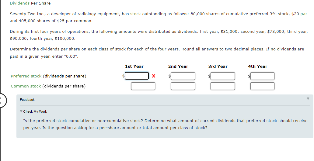 Dividends Per Share
Seventy-Two Inc., a developer of radiology equipment, has stock outstanding as follows: 80,000 shares of cumulative preferred 3% stock, $20 par
and 405,000 shares of $25 par common.
During its first four years of operations, the following amounts were distributed as dividends: first year, $31,000; second year, $73,000; third year,
$90,000; fourth year, $100,000.
Determine the dividends per share on each class of stock for each of the four years. Round all answers to two decimal places. If no dividends are
paid in a given year, enter "0.00",
1st Year
2nd Year
3rd Year
4th Year
Preferred stock (dividends per share)
Common stock (dividends per share)
Feedback
V Check My Work
Is the preferred stock cumulative or non-cumulative stock? Determine what amount of current dividends that preferred stock should receive
per year. Is the question asking for a per-share amount or total amount per class of stock?
