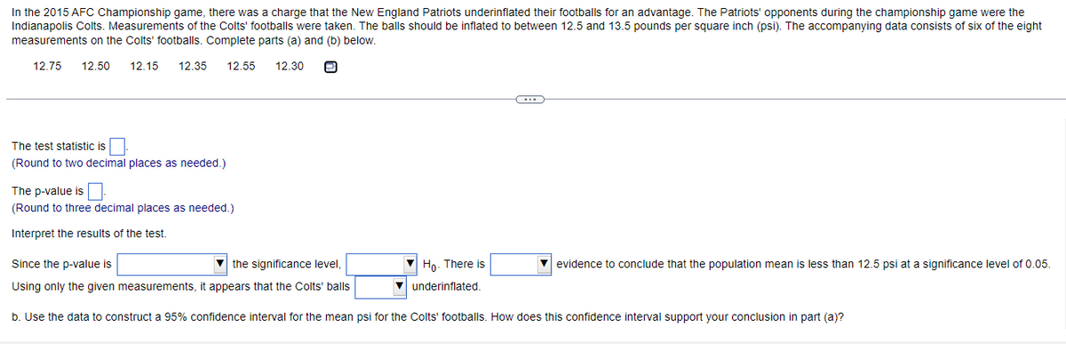 In the 2015 AFC Championship game, there was a charge that the New England Patriots underinflated their footballs for an advantage. The Patriots' opponents during the championship game were the
Indianapolis Colts. Measurements of the Colts' footballs were taken. The balls should be inflated to between 12.5 and 13.5 pounds per square inch (psi). The accompanying data consists of six of the eight
measurements on the Colts' footballs. Complete parts (a) and (b) below.
12.75
12.50
12.15
12.35
12.55
12.30
The test statistic is
(Round to two decimal places as needed.)
The p-value is
(Round to three decimal places as needed.)
Interpret the results of the test.
Since the p-value is
V the significance level,
Ho. There is
V evidence to conclude that the population mean is less than 12.5 psi at a significance level of 0.05.
Using only the given measurements, it appears that the Colts' balls
underinflated.
b. Use the data to construct a 95% confidence interval for the mean psi for the Colts' footballs. How does this confidence interval support your conclusion in part (a)?
