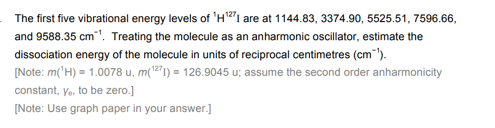 The first five vibrational energy levels of ¹H¹27 I are at 1144.83, 3374.90, 5525.51, 7596.66,
and 9588.35 cm¹. Treating the molecule as an anharmonic oscillator, estimate the
dissociation energy of the molecule in units of reciprocal centimetres (cm-¹).
[Note: m(¹H) = 1.0078 u, m(¹271) = 126.9045 u; assume the second order anharmonicity
constant, Ye, to be zero.]
[Note: Use graph paper in your answer.]