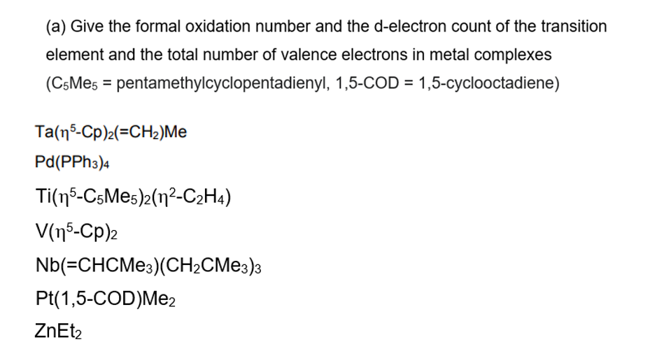 (a) Give the formal oxidation number and the d-electron count of the transition
element and the total number of valence electrons in metal complexes
(C5Me5 = pentamethylcyclopentadienyl, 1,5-COD = 1,5-cyclooctadiene)
Ta(n5-Cp)2(=CH2)Me
Pd(PPh3)4
Ti(15-C5Me5)2(12-C2H4)
V(15-Cp)2
Nb(=CHCMe3)(CH2CMe3)3
Pt(1,5-COD)Me2
ZnEt2