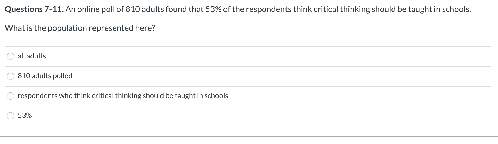 Questions 7-11. An online poll of 810 adults found that 53% of the respondents think critical thinking should be taught in schools.
What is the population represented here?
all adults
810 adults polled
respondents who think critical thinking should be taught in schools
53%
