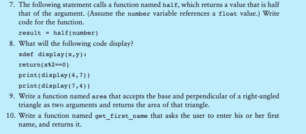7. The following statement calls a function named half, which returns a value that is half
that of the argument. (Assume the number variable references a float value.) Write
code for the function.
result half (number)
8. What will the following code display?
xdef display (x,y):
return(x 2 ==0)
print (display (4,7))
print (display (7,4))
9. Write a function named area that accepts the base and perpendicular of a right-angled
triangle as two arguments and returns the area of that triangle.
10. Write a function named get_first_name that asks the user to enter his or her first
name, and returns it.