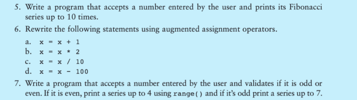 5. Write a program that accepts a number entered by the user and prints its Fibonacci
series up to 10 times.
6. Rewrite the following statements using augmented assignment operators.
a.
b.
X = x + 1
X = x * 2
X = x / 10
C.
d. X = X
100
7. Write a program that accepts a number entered by the user and validates if it is odd or
even. If it is even, print a series up to 4 using range () and if it's odd print a series up to 7.