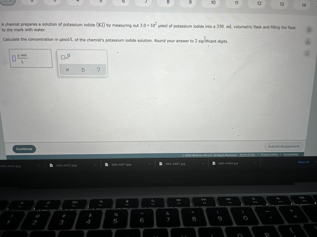 9.
10
11
12
13
14
A chemist prepares a solution of potassium iodide (KI) by measuring out 3.0 × 10´ umol of potassium iodide into a 350. mL volumetric flask and filling the flask
to the mark with water.
Calculate the concentration in umol/L of the chemist's potassium iodide solution. Round your answer to 2 significant digits.
dlo
Ar
u mol
x10
Submit Assignment
Continue
2022 McGraw Hill LLC. AIl Rights Reserved. Terms of Use Privacy Center | Accessibility
Show All
IMG-4472.jpg
IMG-4471.jpg
IMG-4467.jpg
IMG-4464.jpg
IMG-4474.jpg
MacBook Air
DII
F12
20
F9
F10
F11
F7
F8
F5
F6
F4
F3
&
C@
%2#
$
2
3
4
5
7
8
9
P
00
