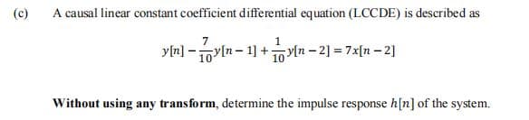 (c)
A causal linear constant coefficient differential equation (LCCDE) is described as
7
yln] - yln- 1] +1ln - 2] = 7x[n - 2]
Without using any transform, determine the impulse response h[n] of the system.
