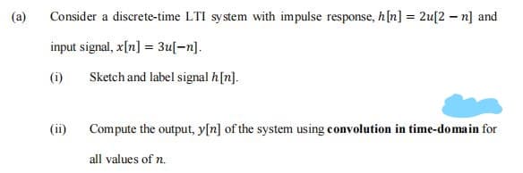(a)
Consider a discrete-time LTI system with impulse response, h[n] = 2u[2 – n] and
input signal, x[n] = 3u[-n].
(i)
Sketch and label signal h[n].
Compute the output, y[n] of the system using convolution in time-domain for
all values of n.
