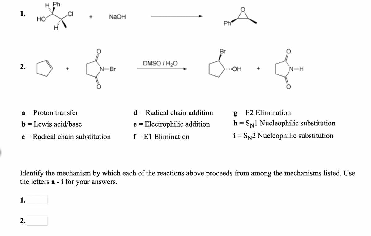 H Ph
1.
HỒ
NaOH
Ph
Br
DMSO / H20
2.
N-Br
..OH
N-H
Proton transfer
d = Radical chain addition
g = E2 Elimination
a =
b = Lewis acid/base
e = Electrophilic addition
h = SN1 Nucleophilic substitution
I|
c = Radical chain substitution
f= El Elimination
i = SN2 Nucleophilic substitution
Identify the mechanism by which each of the reactions above proceeds from among the mechanisms listed. Use
the letters a - i for your answers.
1.
2.
