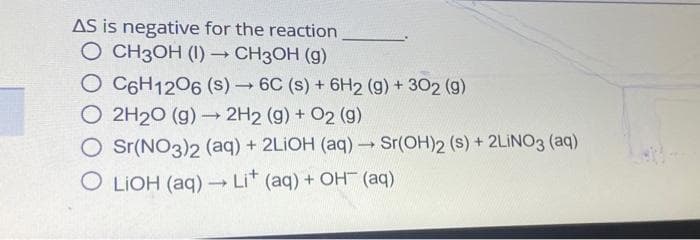 AS is negative for the reaction
O CH3OH (1)→ CH3OH (g)
O C6H12O6 (s)→ 6C (s) + 6H2 (g) + 302 (9)
O 2H₂O (g) → 2H2 (g) + O2 (9)
O Sr(NO3)2 (aq) + 2LiOH (aq) → Sr(OH)2 (s) + 2LiNO3 (aq)
OLIOH (aq) → Li+ (aq) + OH(aq)
-
