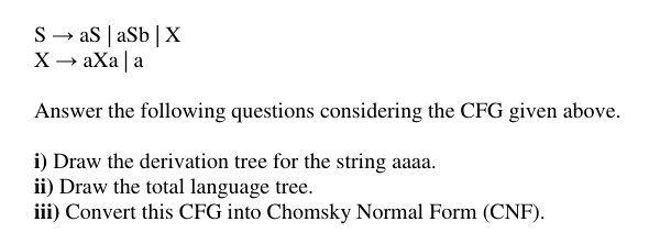S → as | aSb|X
X → aXa | a
Answer the following questions considering the CFG given above.
i) Draw the derivation tree for the string aaaa.
ii) Draw the total language tree.
iii) Convert this CFG into Chomsky Normal Form (CNF).
