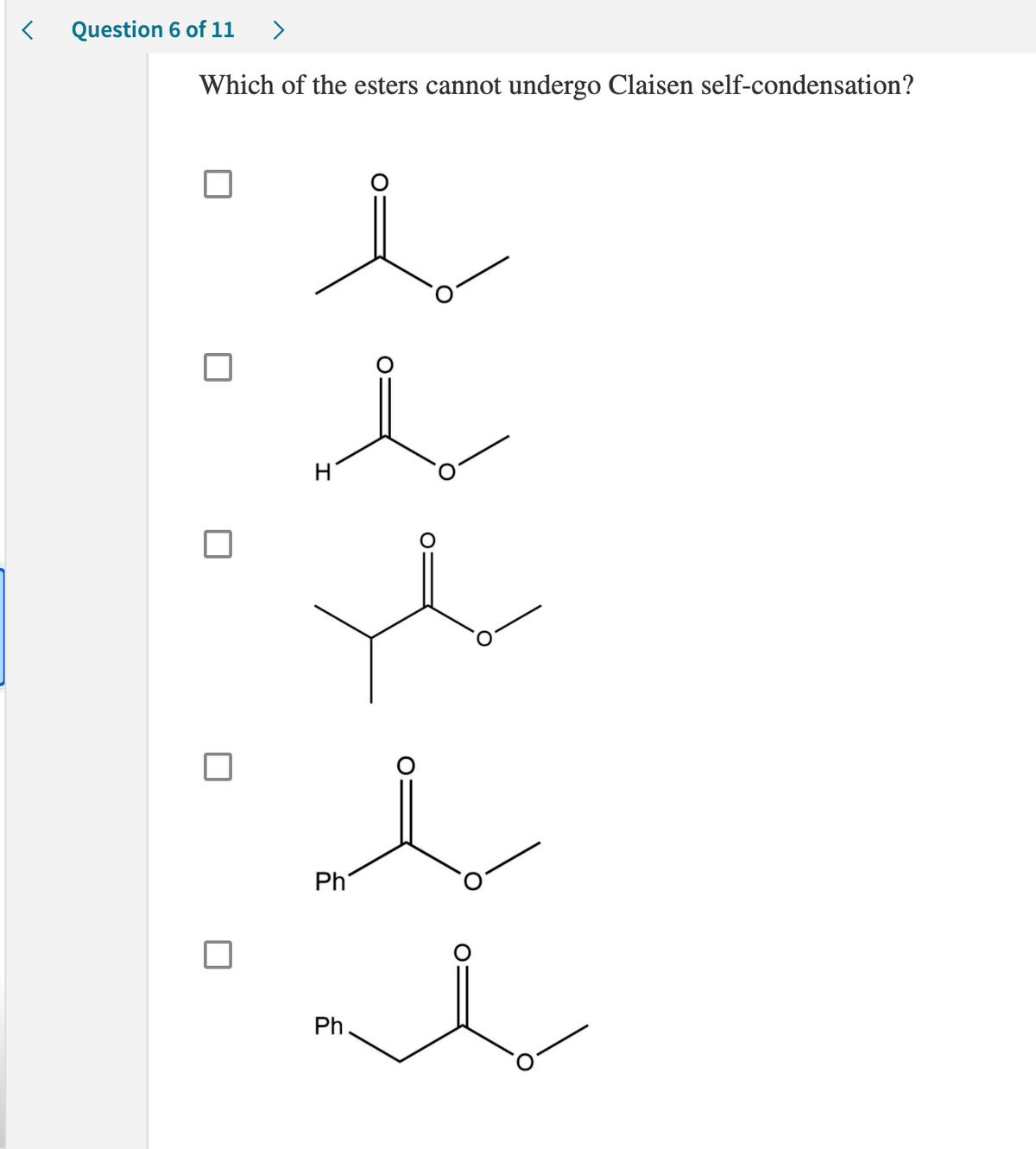 <
Question 6 of 11 >
Which of the esters cannot undergo Claisen self-condensation?
i
U
H
Ph
Ph
