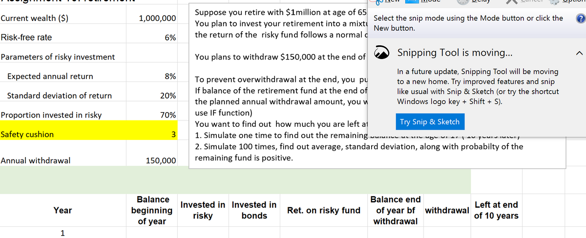 Current wealth ($)
Risk-free rate
Parameters of risky investment
Expected annual return
Standard deviation of return
Proportion invested in risky
Safety cushion
Annual withdrawal
Year
1
1,000,000
Suppose you retire with $1million at age of 65
You plan to invest your retirement into a mixtu
the return of the risky fund follows a normal c
Select the snip mode using the Mode button or click the ?
New button.
6%
Snipping Tool is moving...
You plans to withdraw $150,000 at the end of
8%
In a future update, Snipping Tool will be moving
to a new home. Try improved features and snip
like usual with Snip & Sketch (or try the shortcut
Windows logo key + Shift + S).
To prevent overwithdrawal at the end, you pu
If balance of the retirement fund at the end of
the planned annual withdrawal amount, you w
use IF function)
20%
70%
Try Snip & Sketch
3
PICTI
you you
You want to find out how much you are left at
1. Simulate one time to find out the remaining
2. Simulate 100 times, find out average, standard deviation, along with probabilty of the
remaining fund is positive.
150,000
Balance end
Balance
beginning
Invested in Invested in
risky bonds
Ret. on risky fund
of year bf withdrawal
withdrawal
Left at end
of 10 years
of year