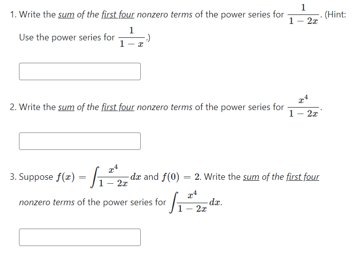 1
1. Write the sum of the first four nonzero terms of the power series for
- (Hint:
1- 2x
1
Use the power series for
1
x4
2. Write the sum of the first four nonzero terms of the power series for
1- 2x
.4
3. Suppose f(x) = G
-dx and f(0) = 2. Write the sum of the first four
1- 2x
24
-dx.
2x
nonzero terms of the power series for
