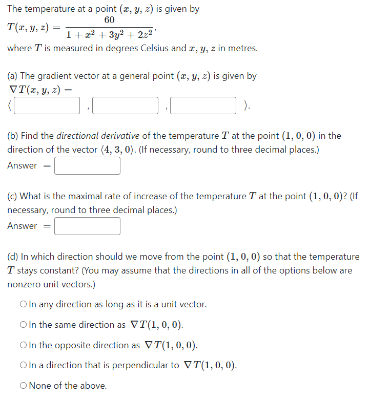 The temperature at a point (x, y, z) is given by
60
T(x, y, z)
1+ x2 + 3y2 + 2z2'
where T is measured in degrees Celsius and æ, y, z in metres.
(a) The gradient vector at a general point (x, y, z) is given by
VT(x, y, z) =
).
(b) Find the directional derivative of the temperature T at the point (1, 0, 0) in the
direction of the vector (4, 3, 0). (If necessary, round to three decimal places.)
Answer =
(c) What is the maximal rate of increase of the temperature T at the point (1, 0, 0)? (If
necessary, round to three decimal places.)
Answer
(d) In which direction should we move from the point (1, 0, 0) so that the temperature
T stays constant? (You may assume that the directions in all of the options below are
nonzero unit vectors.)
O In any direction as long as it is a unit vector.
O In the same direction as VT(1, 0, 0).
O In the opposite direction as VT(1,0,0).
OIn a direction that is perpendicular to VT(1, 0, 0).
O None of the above.
