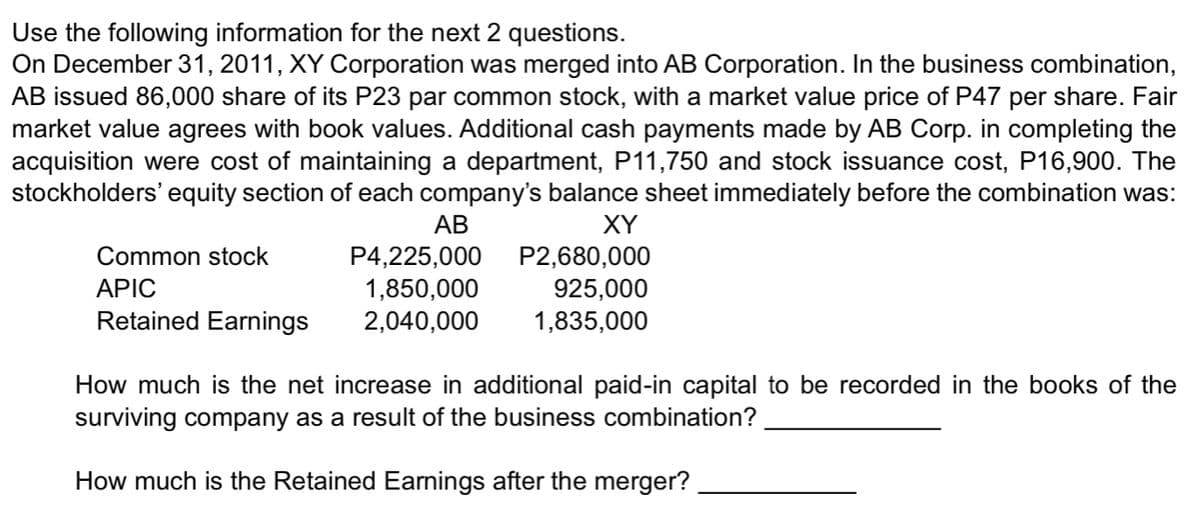 Use the following information for the next 2 questions.
On December 31, 2011, XY Corporation was merged into AB Corporation. In the business combination,
AB issued 86,000 share of its P23 par common stock, with a market value price of P47 per share. Fair
market value agrees with book values. Additional cash payments made by AB Corp. in completing the
acquisition were cost of maintaining a department, P11,750 and stock issuance cost, P16,900. The
stockholders' equity section of each company's balance sheet immediately before the combination was:
AB
XY
P2,680,000
Common stock
P4,225,000
APIC
1,850,000
925,000
Retained Earnings 2,040,000
1,835,000
How much is the net increase in additional paid-in capital to be recorded in the books of the
surviving company as a result of the business combination?
How much is the Retained Earnings after the merger?