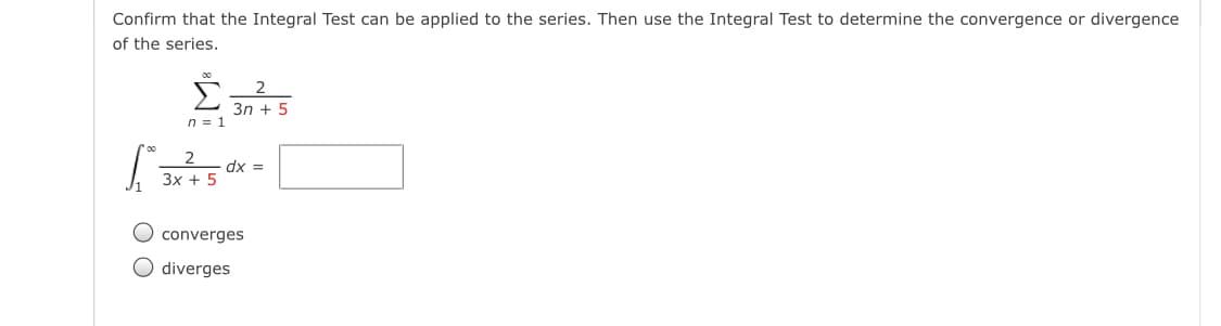 Confirm that the Integral Test can be applied to the series. Then use the Integral Test to determine the convergence or divergence
of the series.
Зn + 5
n = 1
dx =
Зх + 5
O converges
O diverges
