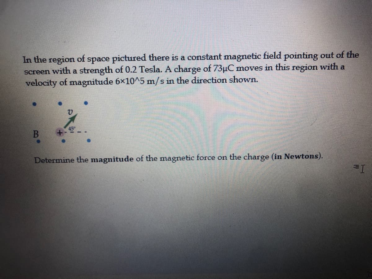 In the region of space pictured there is a constant magnetic field pointing out of the
screen with a strength of 0.2 Tesla. A charge of 73µC moves in this region with a
velocity of magnitude 6×10^5 m/s in the direction shown.
B.
Determine the magnitude of the magnetic force on the charge (in Newtons).
