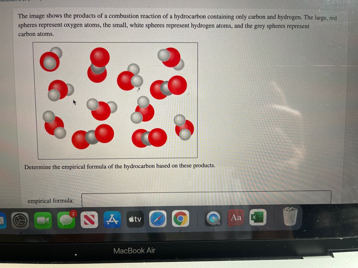 The image shows the products of a combustion reaction of a hydrocarbon containing only carbon and hydrogen. The large, red
spheres represent oxygen atoms, the small, white spheres represent hydrogen atoms, and the grey spheres represent
carbon atoms.
Determine the empirical formula of the hydrocarbon based on these products.
empirical formula:
2
étv
Aa
MacBook Air
